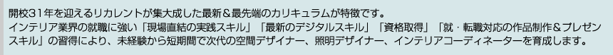 開校29年を迎えるリカレントが集大成した最新＆最先端のカリキュラムが特徴です。
インテリア業界の就職に強い「現場直結の実践スキル」「最新のデジタルスキル」「資格取得」「就・転職対応の作品制作＆プレゼンスキル」の習得により、未経験から短期間で次代の空間デザイナー、照明デザイナー、インテリアコーディネーターを育成します。