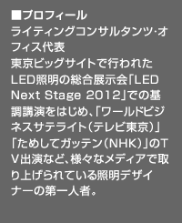 ■プロフィール：ライティングコンサルタンツ・オフィス代表。東京ビッグサイトで行われたLED照明の総合展示会「LED Next Stage 2012」での基調講演をはじめ、「ワールドビジネスサテライト（テレビ東京）」「ためしてガッテン（NHK）」のＴＶ出演など、様々なメディアで取り上げられている照明デザイナーの第一人者。