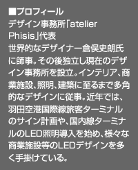 ■プロフィール：デザイン事務所「atelier Phisis」代表。世界的なデザイナー倉俣史朗氏に師事。その後独立し現在のデザイン事務所を設立。インテリア、商業施設、照明、建築に至るまで多角的なデザインに従事。近年では、羽田空港国際線旅客ターミナルのサイン計画や、国内線ターミナルのLED照明導入を始め、様々な商業施設等のLEDデザインを多く手掛けている。