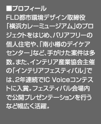 ■プロフィール
FLD都市環境デザイン取締役
「横浜カレーミュージアム」のプロジェクトをはじめ、バリアフリーの個人住宅や、「南小樽のデイケアセンター」など、手がけた案件は多数。また、インテリア産業協会主催の「インテリアフェスティバル」では、2年連続でIC Voiceコンテストに入賞。フェスティバル会場内で公開プレゼンテーションを行うなど幅広く活躍。