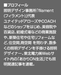 ■プロフィール：照明デザイン事務所「filament(フィラメント)」代表
  ユナイテッドアローズやCOACHなどのショップをはじめ、美容院や百貨店、結婚式場などの商業施設や、新築住宅や住宅リフォームなど、住空間,商空間 を問わず、数多くの照明デザインを手掛ける照明デザイナー。東北電力㈱Webサイト内の「あかりON生活」でも照明関連記事を連載。